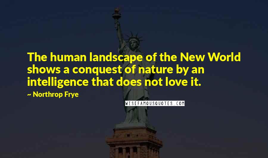 Northrop Frye Quotes: The human landscape of the New World shows a conquest of nature by an intelligence that does not love it.