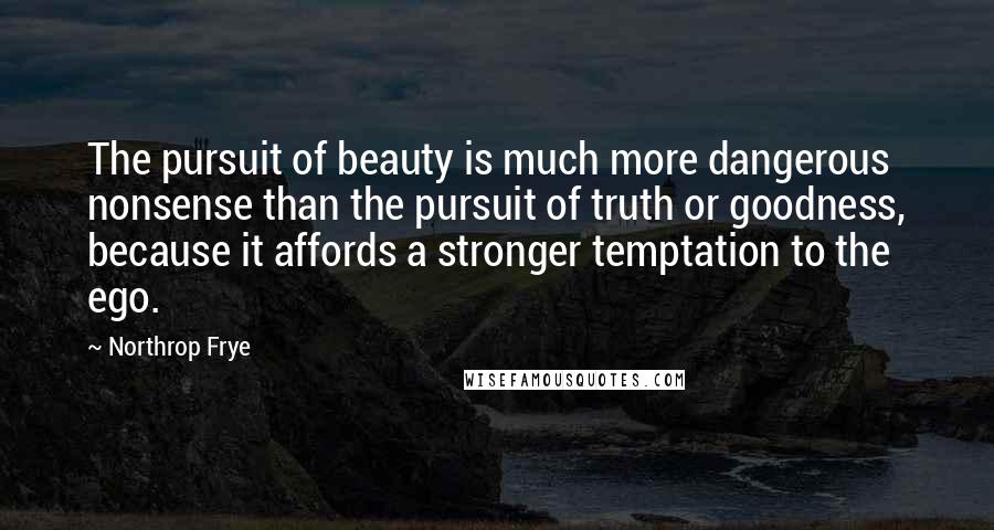 Northrop Frye Quotes: The pursuit of beauty is much more dangerous nonsense than the pursuit of truth or goodness, because it affords a stronger temptation to the ego.