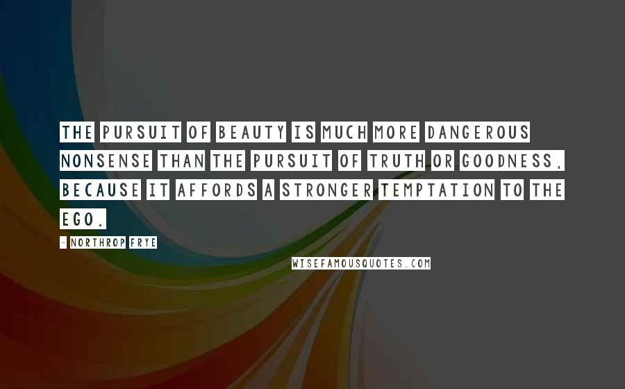 Northrop Frye Quotes: The pursuit of beauty is much more dangerous nonsense than the pursuit of truth or goodness, because it affords a stronger temptation to the ego.