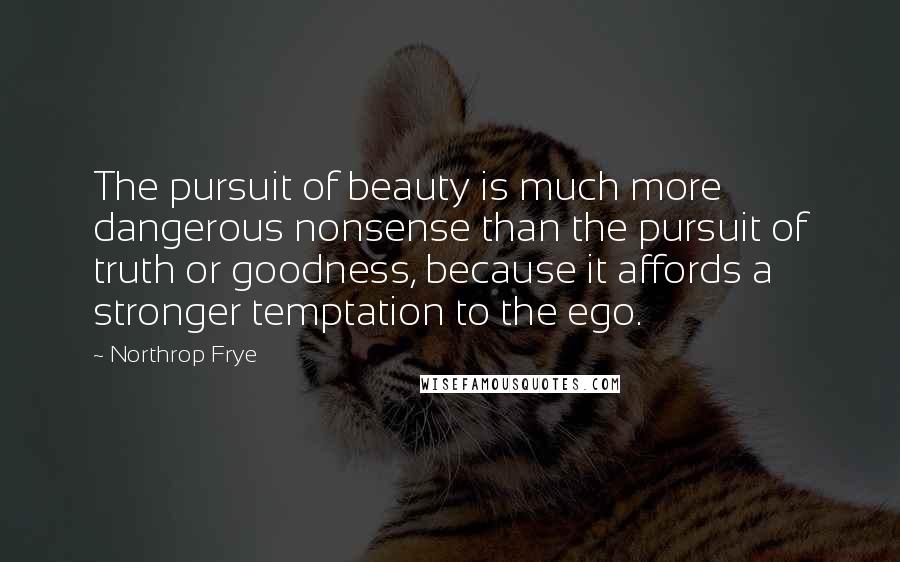 Northrop Frye Quotes: The pursuit of beauty is much more dangerous nonsense than the pursuit of truth or goodness, because it affords a stronger temptation to the ego.
