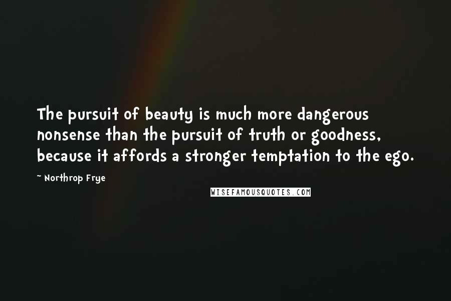 Northrop Frye Quotes: The pursuit of beauty is much more dangerous nonsense than the pursuit of truth or goodness, because it affords a stronger temptation to the ego.