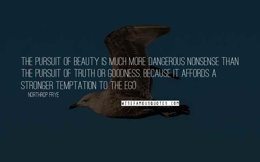 Northrop Frye Quotes: The pursuit of beauty is much more dangerous nonsense than the pursuit of truth or goodness, because it affords a stronger temptation to the ego.