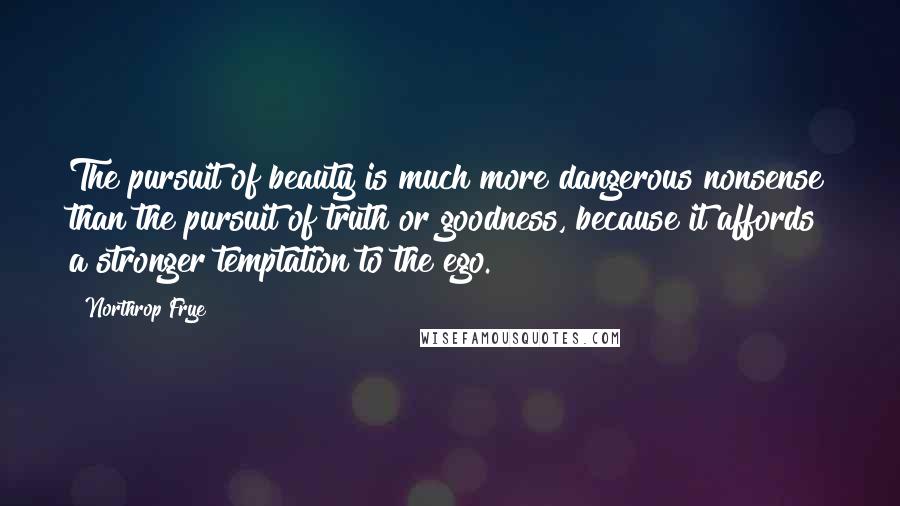 Northrop Frye Quotes: The pursuit of beauty is much more dangerous nonsense than the pursuit of truth or goodness, because it affords a stronger temptation to the ego.