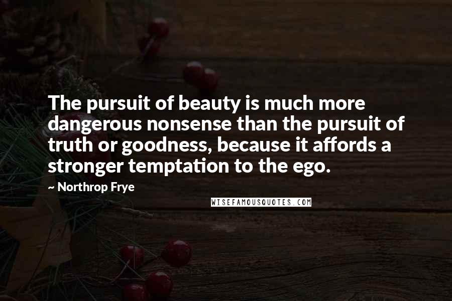 Northrop Frye Quotes: The pursuit of beauty is much more dangerous nonsense than the pursuit of truth or goodness, because it affords a stronger temptation to the ego.