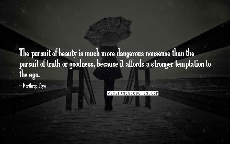 Northrop Frye Quotes: The pursuit of beauty is much more dangerous nonsense than the pursuit of truth or goodness, because it affords a stronger temptation to the ego.