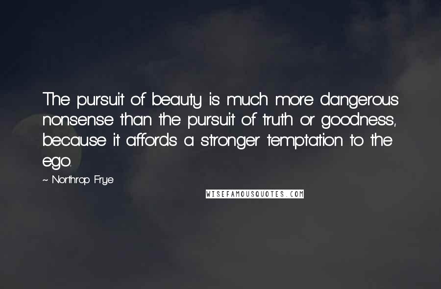 Northrop Frye Quotes: The pursuit of beauty is much more dangerous nonsense than the pursuit of truth or goodness, because it affords a stronger temptation to the ego.