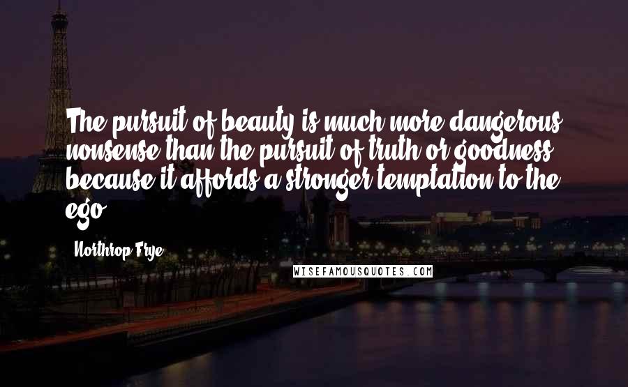 Northrop Frye Quotes: The pursuit of beauty is much more dangerous nonsense than the pursuit of truth or goodness, because it affords a stronger temptation to the ego.