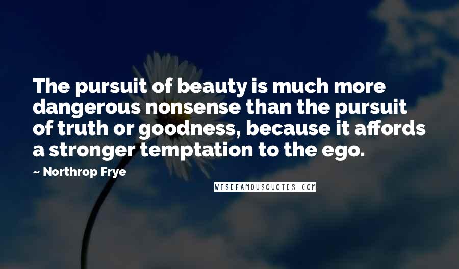 Northrop Frye Quotes: The pursuit of beauty is much more dangerous nonsense than the pursuit of truth or goodness, because it affords a stronger temptation to the ego.