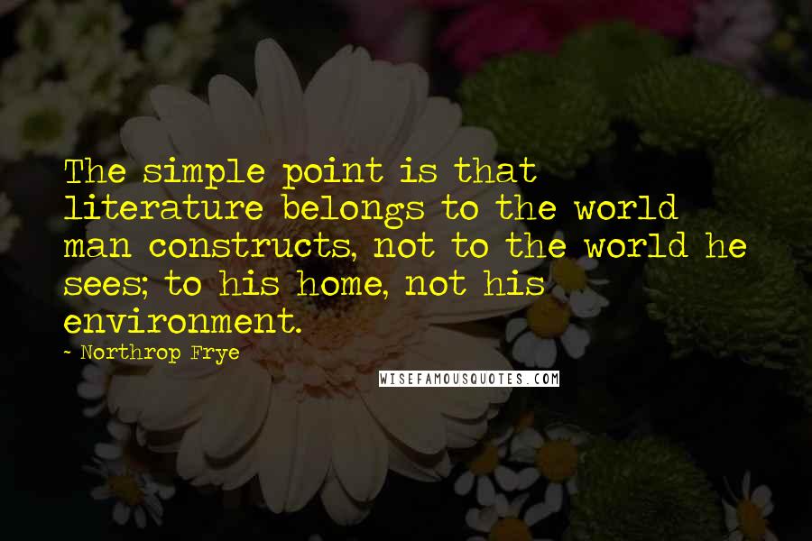 Northrop Frye Quotes: The simple point is that literature belongs to the world man constructs, not to the world he sees; to his home, not his environment.