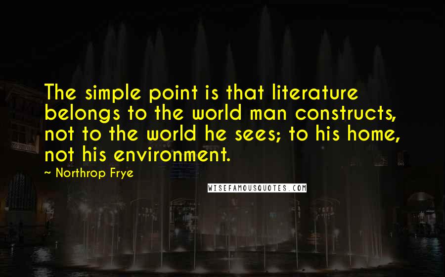Northrop Frye Quotes: The simple point is that literature belongs to the world man constructs, not to the world he sees; to his home, not his environment.