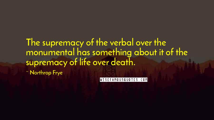 Northrop Frye Quotes: The supremacy of the verbal over the monumental has something about it of the supremacy of life over death.