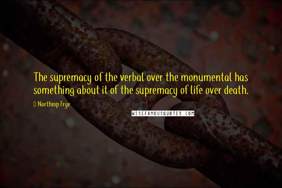 Northrop Frye Quotes: The supremacy of the verbal over the monumental has something about it of the supremacy of life over death.