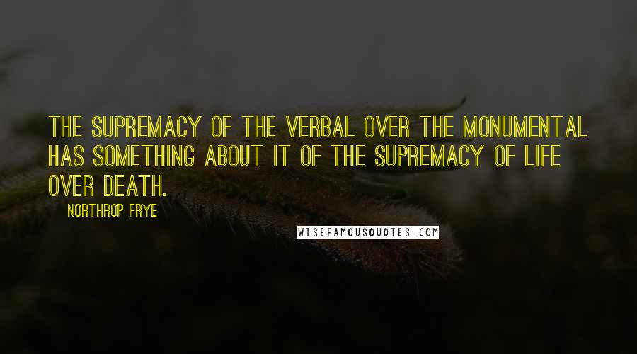 Northrop Frye Quotes: The supremacy of the verbal over the monumental has something about it of the supremacy of life over death.