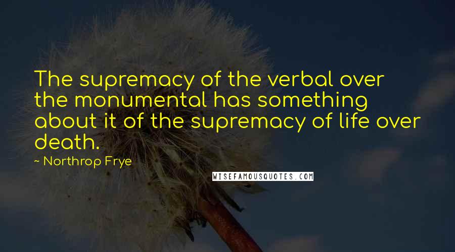 Northrop Frye Quotes: The supremacy of the verbal over the monumental has something about it of the supremacy of life over death.