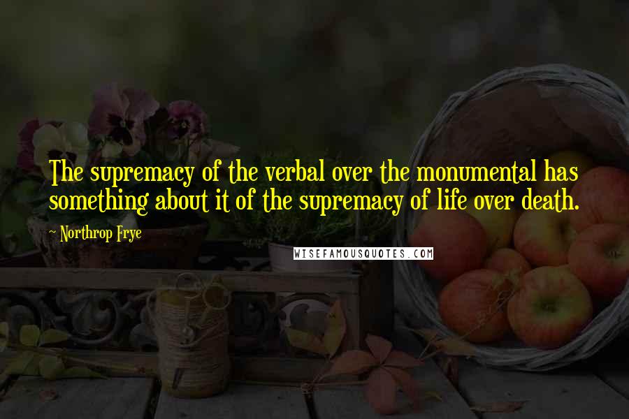 Northrop Frye Quotes: The supremacy of the verbal over the monumental has something about it of the supremacy of life over death.