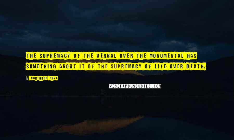 Northrop Frye Quotes: The supremacy of the verbal over the monumental has something about it of the supremacy of life over death.