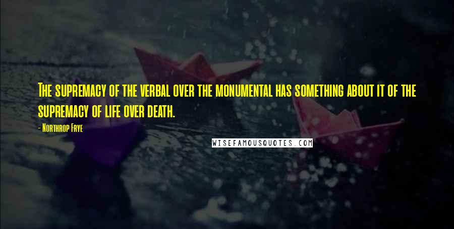 Northrop Frye Quotes: The supremacy of the verbal over the monumental has something about it of the supremacy of life over death.