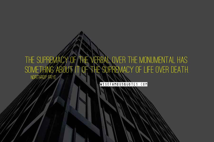 Northrop Frye Quotes: The supremacy of the verbal over the monumental has something about it of the supremacy of life over death.