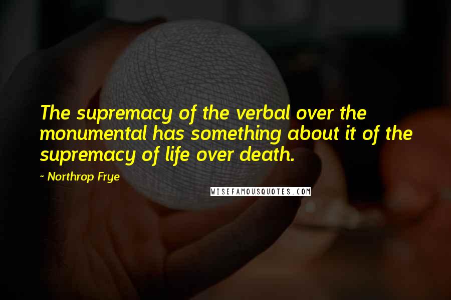 Northrop Frye Quotes: The supremacy of the verbal over the monumental has something about it of the supremacy of life over death.