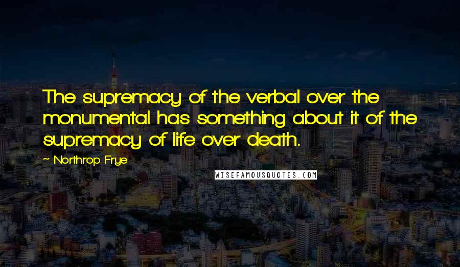 Northrop Frye Quotes: The supremacy of the verbal over the monumental has something about it of the supremacy of life over death.