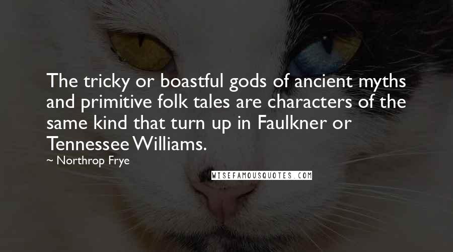 Northrop Frye Quotes: The tricky or boastful gods of ancient myths and primitive folk tales are characters of the same kind that turn up in Faulkner or Tennessee Williams.