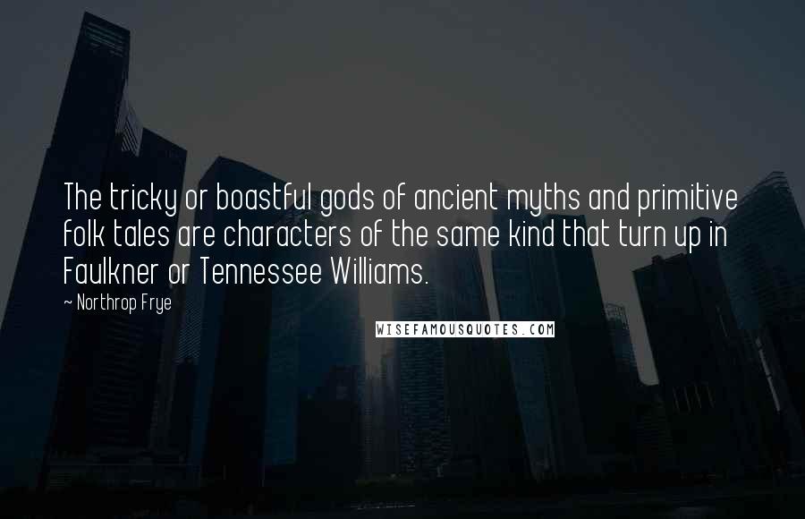 Northrop Frye Quotes: The tricky or boastful gods of ancient myths and primitive folk tales are characters of the same kind that turn up in Faulkner or Tennessee Williams.