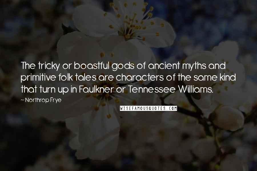 Northrop Frye Quotes: The tricky or boastful gods of ancient myths and primitive folk tales are characters of the same kind that turn up in Faulkner or Tennessee Williams.