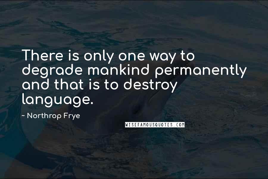 Northrop Frye Quotes: There is only one way to degrade mankind permanently and that is to destroy language.