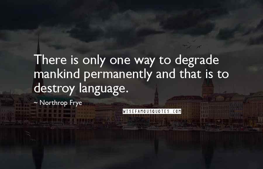 Northrop Frye Quotes: There is only one way to degrade mankind permanently and that is to destroy language.