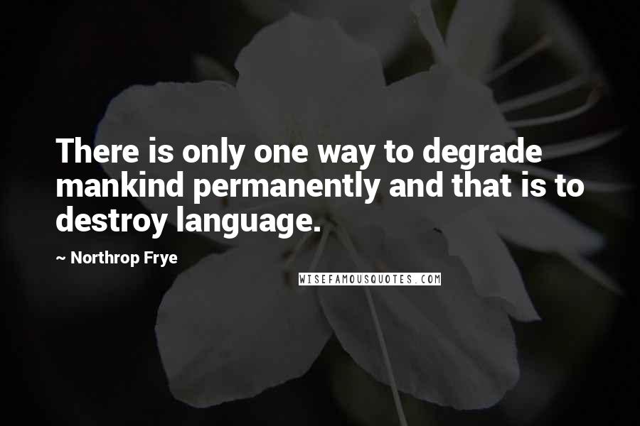 Northrop Frye Quotes: There is only one way to degrade mankind permanently and that is to destroy language.