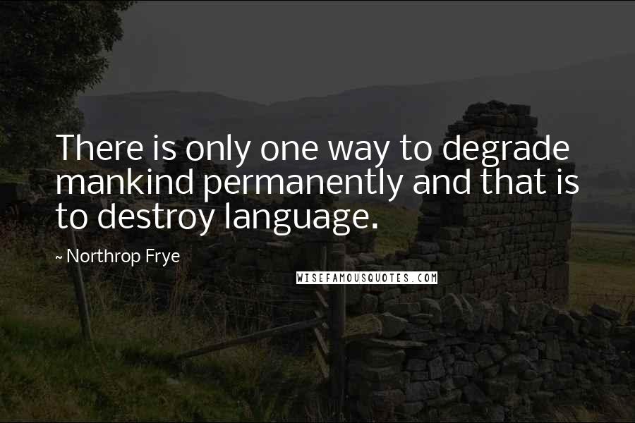 Northrop Frye Quotes: There is only one way to degrade mankind permanently and that is to destroy language.