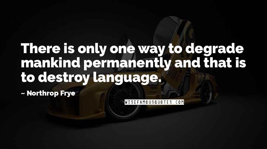 Northrop Frye Quotes: There is only one way to degrade mankind permanently and that is to destroy language.