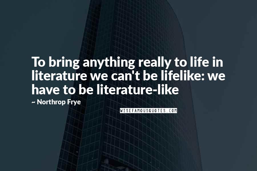 Northrop Frye Quotes: To bring anything really to life in literature we can't be lifelike: we have to be literature-like