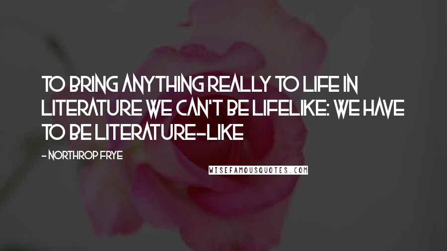 Northrop Frye Quotes: To bring anything really to life in literature we can't be lifelike: we have to be literature-like