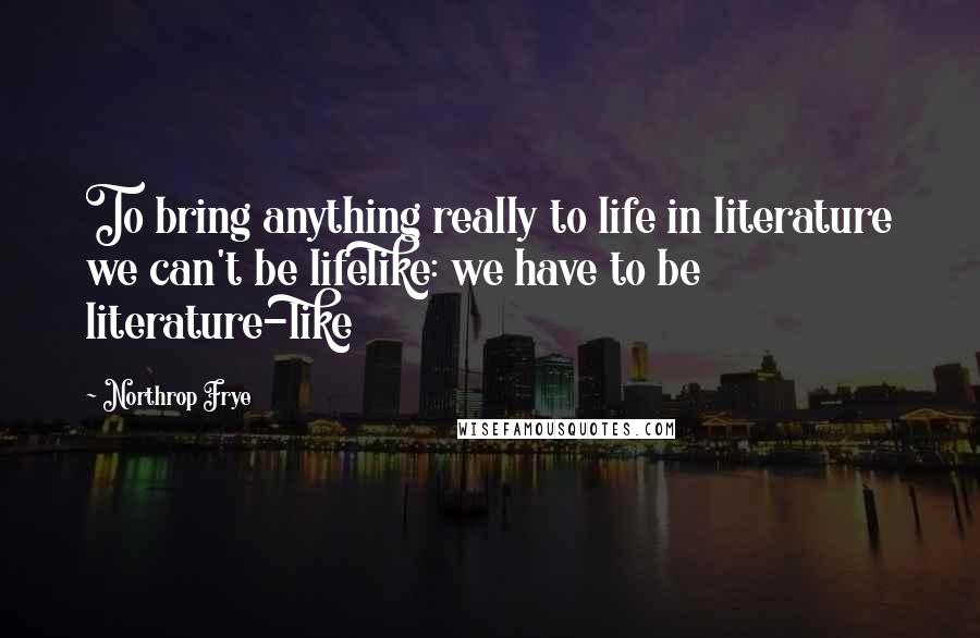 Northrop Frye Quotes: To bring anything really to life in literature we can't be lifelike: we have to be literature-like