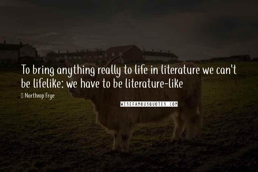 Northrop Frye Quotes: To bring anything really to life in literature we can't be lifelike: we have to be literature-like