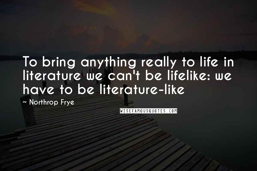 Northrop Frye Quotes: To bring anything really to life in literature we can't be lifelike: we have to be literature-like