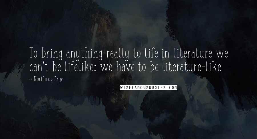 Northrop Frye Quotes: To bring anything really to life in literature we can't be lifelike: we have to be literature-like