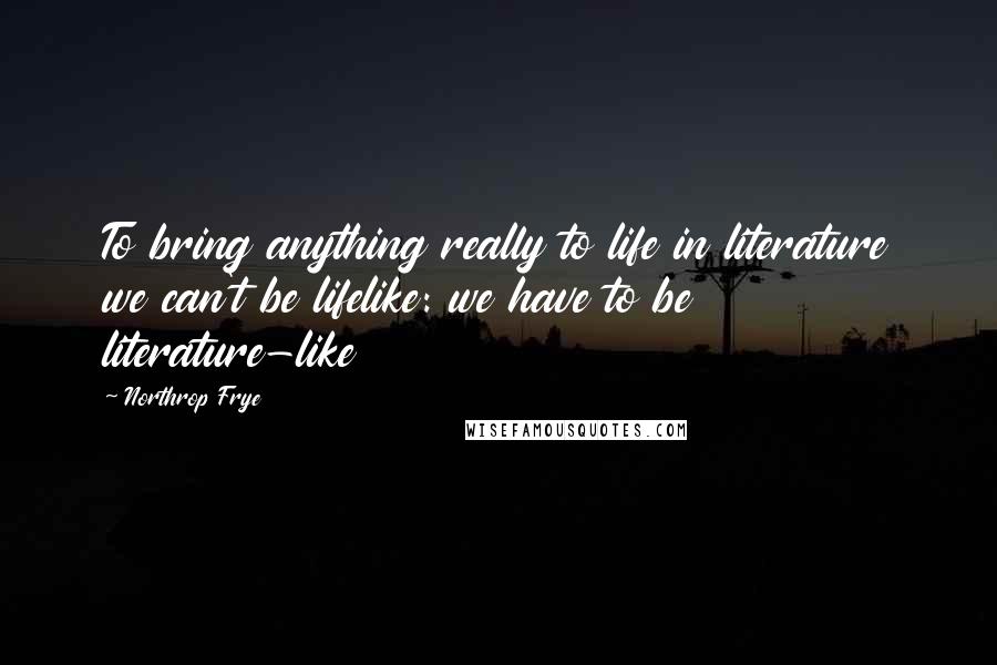 Northrop Frye Quotes: To bring anything really to life in literature we can't be lifelike: we have to be literature-like