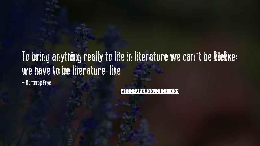 Northrop Frye Quotes: To bring anything really to life in literature we can't be lifelike: we have to be literature-like