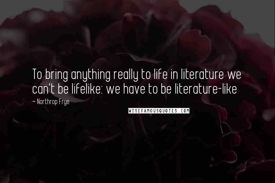 Northrop Frye Quotes: To bring anything really to life in literature we can't be lifelike: we have to be literature-like