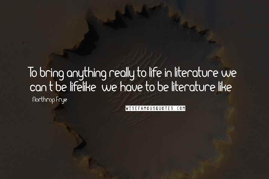 Northrop Frye Quotes: To bring anything really to life in literature we can't be lifelike: we have to be literature-like