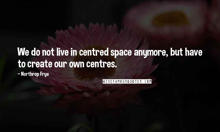 Northrop Frye Quotes: We do not live in centred space anymore, but have to create our own centres.