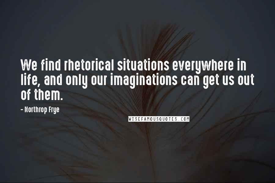 Northrop Frye Quotes: We find rhetorical situations everywhere in life, and only our imaginations can get us out of them.