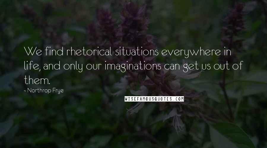 Northrop Frye Quotes: We find rhetorical situations everywhere in life, and only our imaginations can get us out of them.