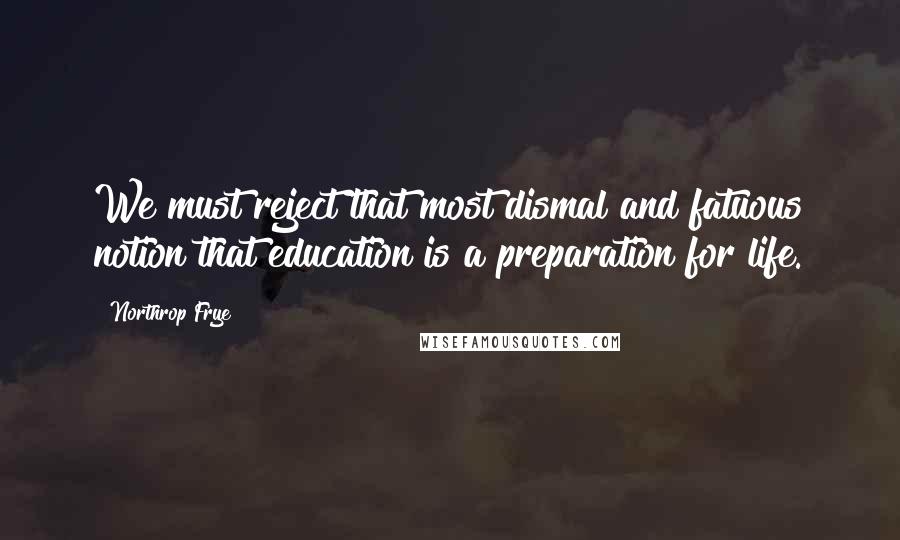 Northrop Frye Quotes: We must reject that most dismal and fatuous notion that education is a preparation for life.