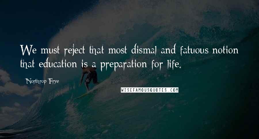 Northrop Frye Quotes: We must reject that most dismal and fatuous notion that education is a preparation for life.