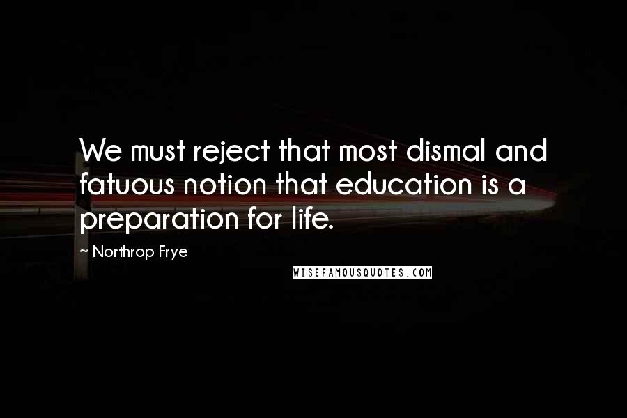 Northrop Frye Quotes: We must reject that most dismal and fatuous notion that education is a preparation for life.