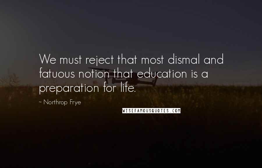 Northrop Frye Quotes: We must reject that most dismal and fatuous notion that education is a preparation for life.