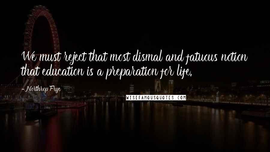 Northrop Frye Quotes: We must reject that most dismal and fatuous notion that education is a preparation for life.